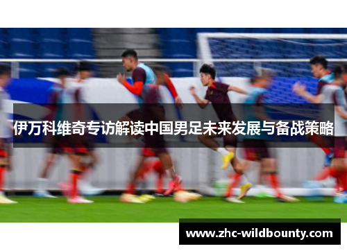 伊万科维奇专访解读中国男足未来发展与备战策略